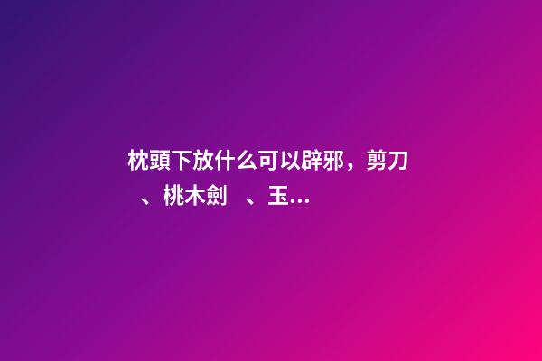 枕頭下放什么可以辟邪，剪刀、桃木劍、玉石